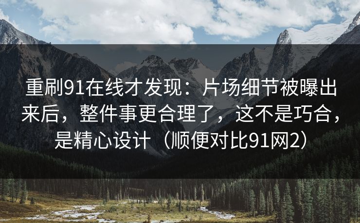 重刷91在线才发现：片场细节被曝出来后，整件事更合理了，这不是巧合，是精心设计（顺便对比91网2）