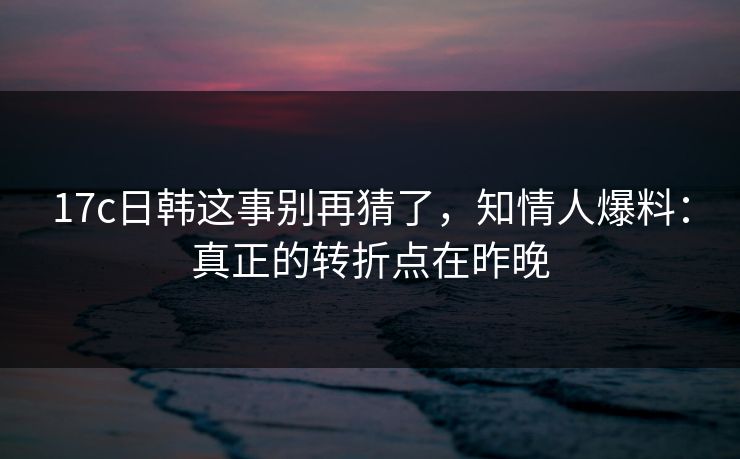 17c日韩这事别再猜了，知情人爆料：真正的转折点在昨晚