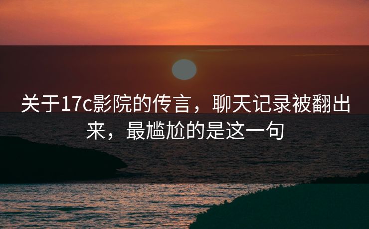 关于17c影院的传言，聊天记录被翻出来，最尴尬的是这一句