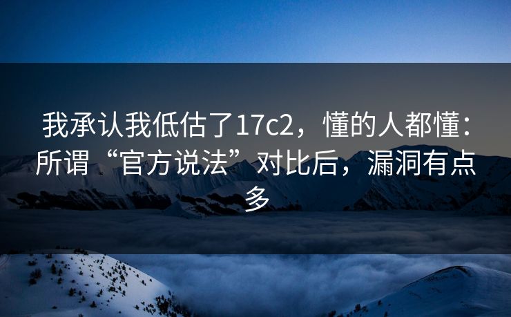 我承认我低估了17c2，懂的人都懂：所谓“官方说法”对比后，漏洞有点多