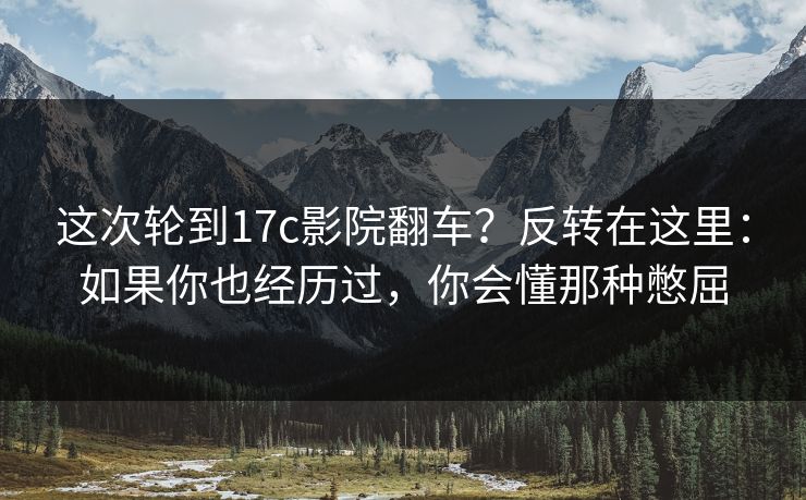 这次轮到17c影院翻车？反转在这里：如果你也经历过，你会懂那种憋屈