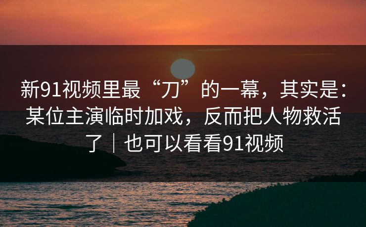 新91视频里最“刀”的一幕，其实是：某位主演临时加戏，反而把人物救活了｜也可以看看91视频