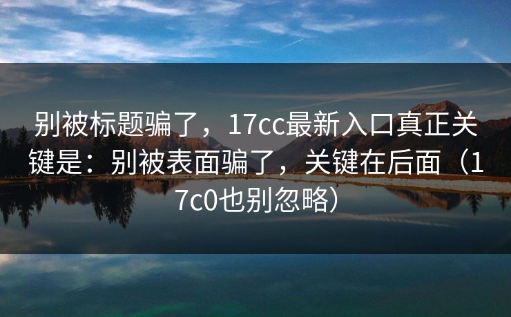 别被标题骗了，17cc最新入口真正关键是：别被表面骗了，关键在后面（17c0也别忽略）