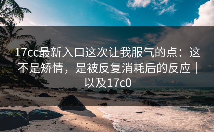 17cc最新入口这次让我服气的点:这不是矫情,是被反复消耗后的反应|以及17c0 17cc最新入口这次让我服气的点:这不是矫情,是被反复消耗后的反应|以及17c0