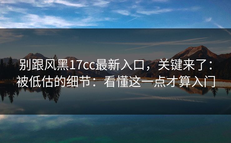 别跟风黑17cc最新入口，关键来了：被低估的细节：看懂这一点才算入门