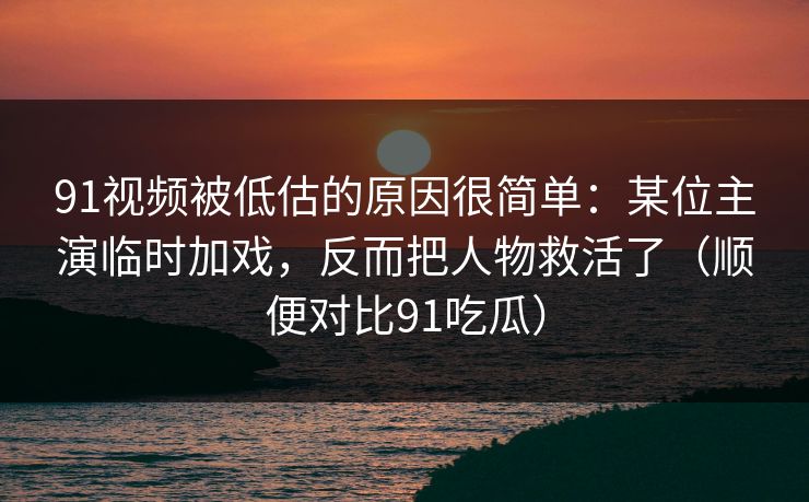 91视频被低估的原因很简单：某位主演临时加戏，反而把人物救活了（顺便对比91吃瓜）