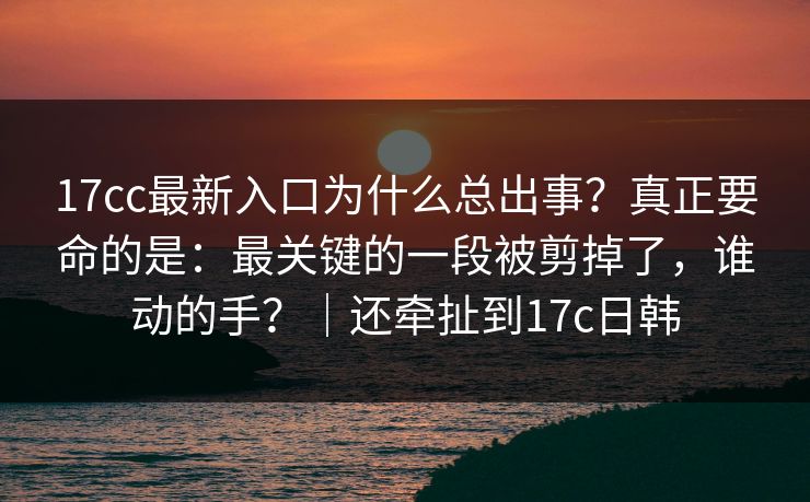 17cc最新入口为什么总出事？真正要命的是：最关键的一段被剪掉了，谁动的手？｜还牵扯到17c日韩