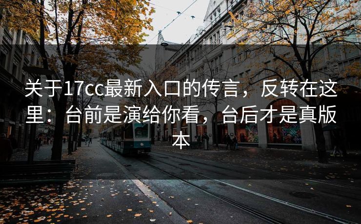 关于17cc最新入口的传言，反转在这里：台前是演给你看，台后才是真版本