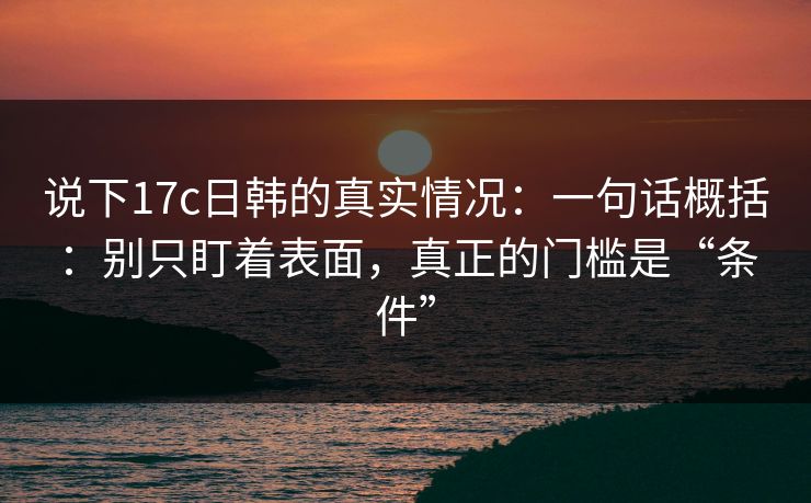 说下17c日韩的真实情况：一句话概括：别只盯着表面，真正的门槛是“条件”