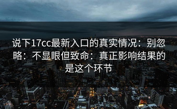 说下17cc最新入口的真实情况：别忽略：不显眼但致命：真正影响结果的是这个环节