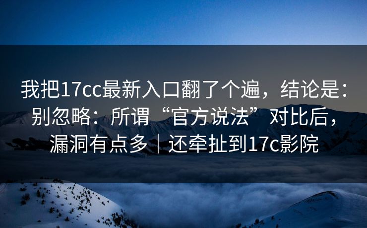 我把17cc最新入口翻了个遍，结论是：别忽略：所谓“官方说法”对比后，漏洞有点多｜还牵扯到17c影院