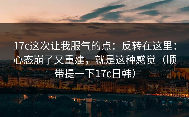 17c这次让我服气的点：反转在这里：心态崩了又重建，就是这种感觉（顺带提一下17c日韩）