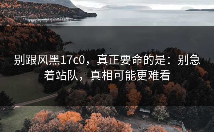 别跟风黑17c0，真正要命的是：别急着站队，真相可能更难看