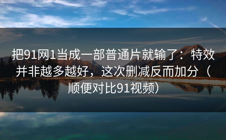 把91网1当成一部普通片就输了：特效并非越多越好，这次删减反而加分（顺便对比91视频）