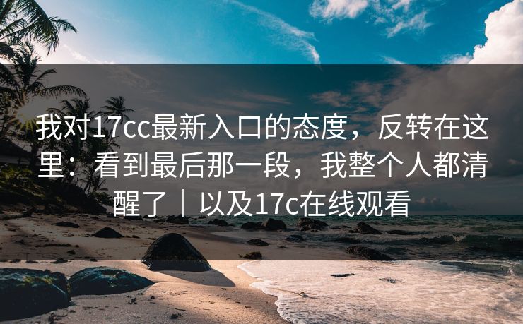 我对17cc最新入口的态度，反转在这里：看到最后那一段，我整个人都清醒了｜以及17c在线观看