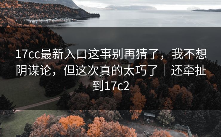 17cc最新入口这事别再猜了，我不想阴谋论，但这次真的太巧了｜还牵扯到17c2