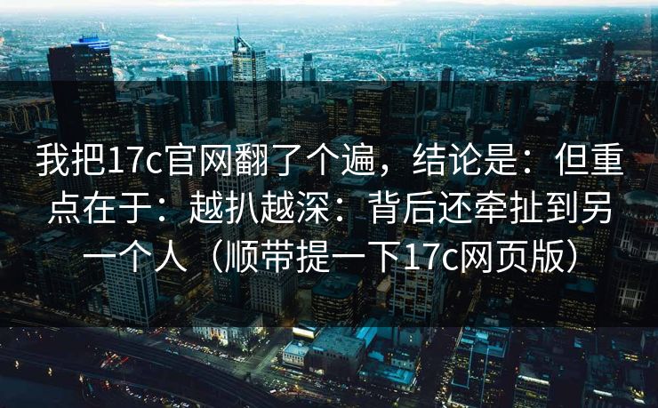 我把17c官网翻了个遍，结论是：但重点在于：越扒越深：背后还牵扯到另一个人（顺带提一下17c网页版）