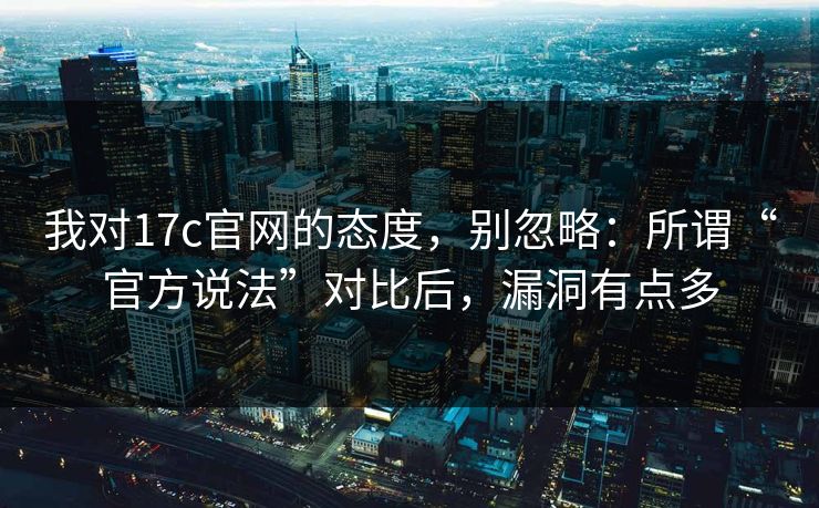 我对17c官网的态度，别忽略：所谓“官方说法”对比后，漏洞有点多