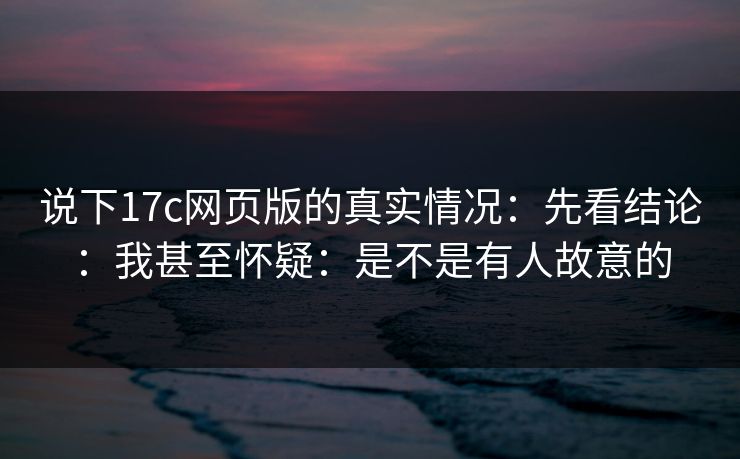 说下17c网页版的真实情况：先看结论：我甚至怀疑：是不是有人故意的