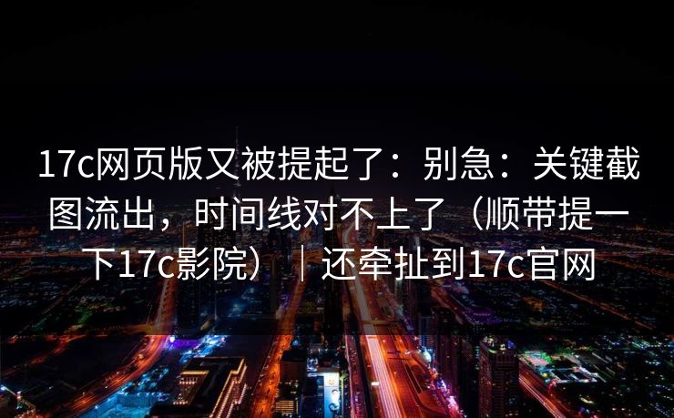 17c网页版又被提起了：别急：关键截图流出，时间线对不上了（顺带提一下17c影院）｜还牵扯到17c官网