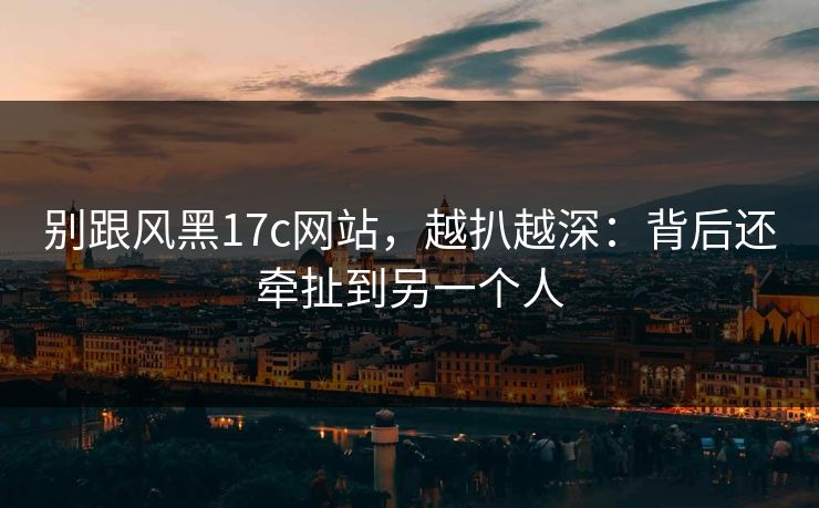 别跟风黑17c网站，越扒越深：背后还牵扯到另一个人