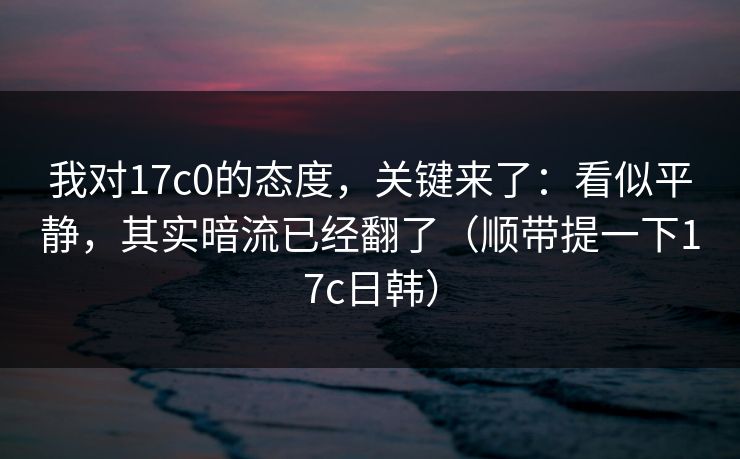 我对17c0的态度，关键来了：看似平静，其实暗流已经翻了（顺带提一下17c日韩）