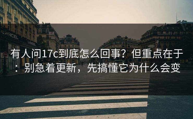 有人问17c到底怎么回事？但重点在于：别急着更新，先搞懂它为什么会变
