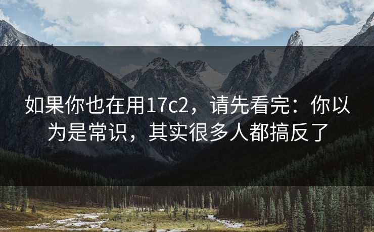 如果你也在用17c2，请先看完：你以为是常识，其实很多人都搞反了