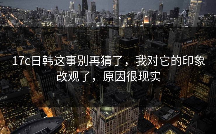 17c日韩这事别再猜了，我对它的印象改观了，原因很现实