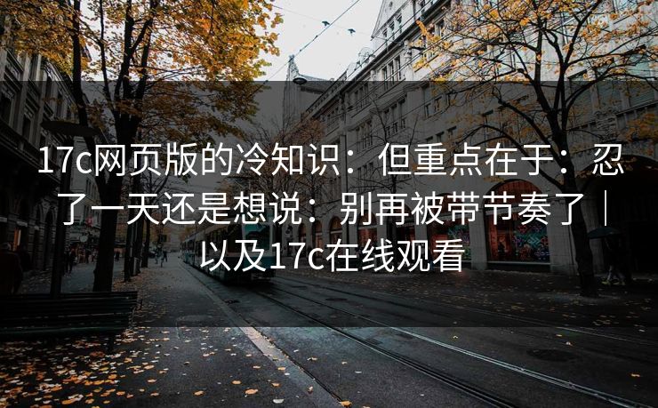 17c网页版的冷知识：但重点在于：忍了一天还是想说：别再被带节奏了｜以及17c在线观看