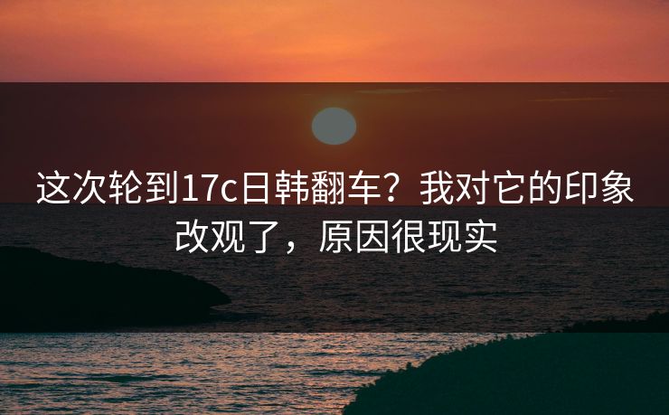 这次轮到17c日韩翻车?我对它的印象改观了,原因很现实 这次轮到17c日韩翻车?我对它的印象改观了,原因很现实