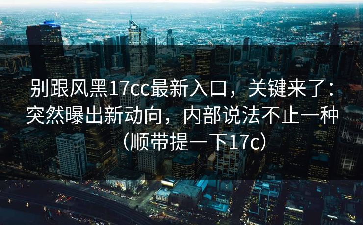 别跟风黑17cc最新入口，关键来了：突然曝出新动向，内部说法不止一种（顺带提一下17c）