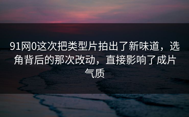 91网0这次把类型片拍出了新味道，选角背后的那次改动，直接影响了成片气质
