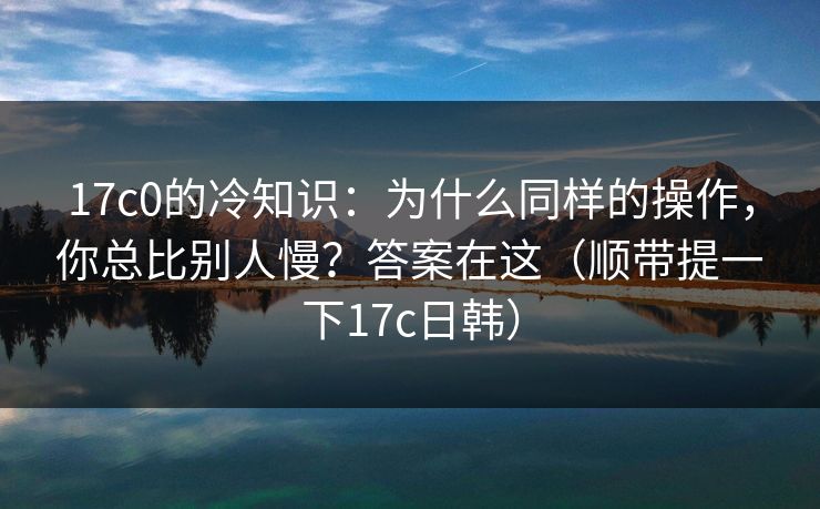 17c0的冷知识：为什么同样的操作，你总比别人慢？答案在这（顺带提一下17c日韩）