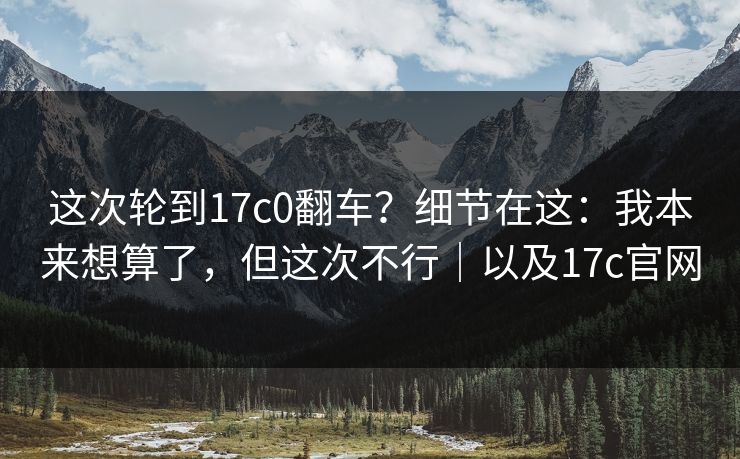 这次轮到17c0翻车?细节在这:我本来想算了,但这次不行|以及17c官网 这次轮到17c0翻车?细节在这:我本来想算了,但这次不行|以及17c官网