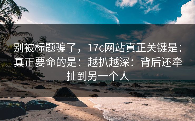 别被标题骗了,17c网站真正关键是:真正要命的是:越扒越深:背后还牵扯到另一个人 别被标题骗了,17c网站真正关键是:真正要命的是:越扒越深:背后还牵扯到另一个人
