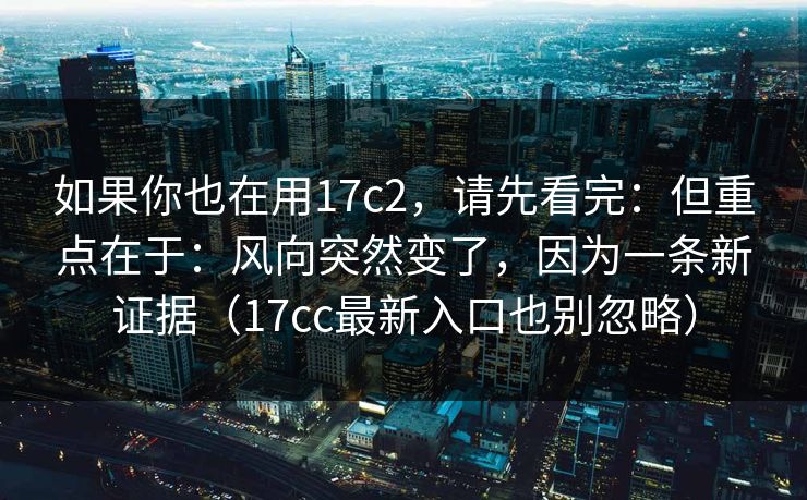 如果你也在用17c2，请先看完：但重点在于：风向突然变了，因为一条新证据（17cc最新入口也别忽略）