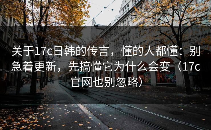 关于17c日韩的传言，懂的人都懂：别急着更新，先搞懂它为什么会变（17c官网也别忽略）