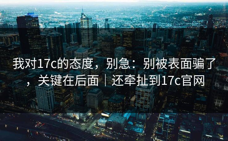 我对17c的态度，别急：别被表面骗了，关键在后面｜还牵扯到17c官网
