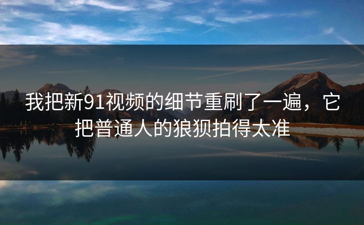 我把新91视频的细节重刷了一遍，它把普通人的狼狈拍得太准