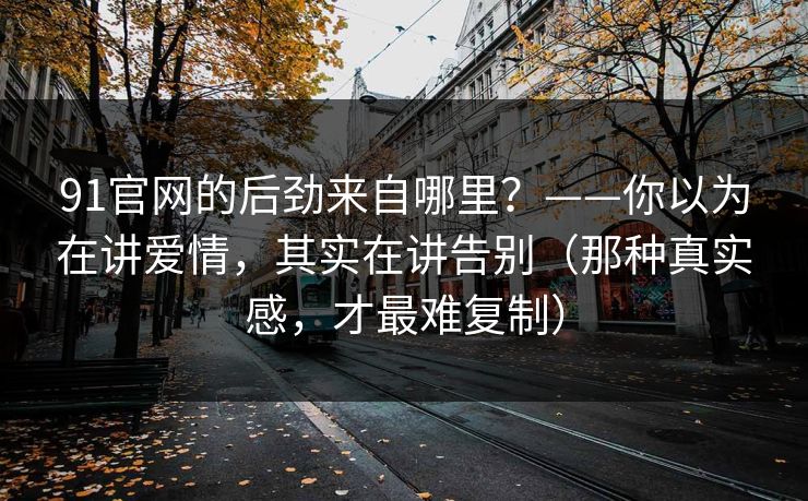 91官网的后劲来自哪里？——你以为在讲爱情，其实在讲告别（那种真实感，才最难复制）