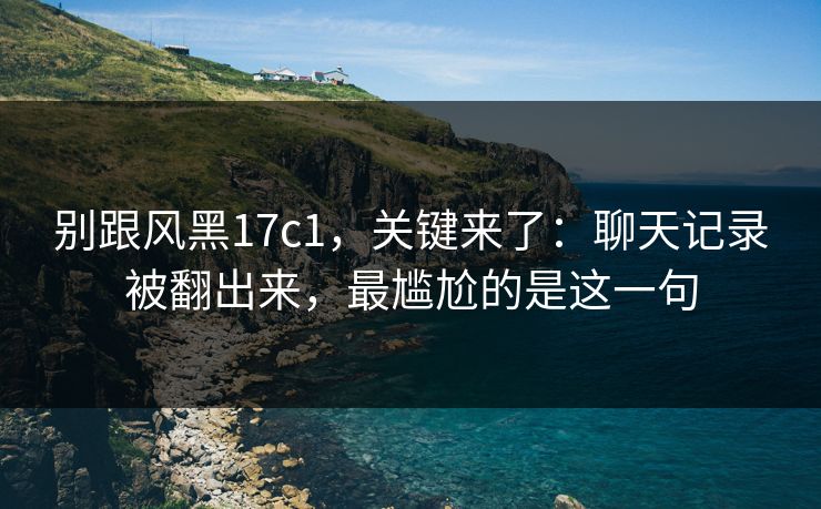 别跟风黑17c1，关键来了：聊天记录被翻出来，最尴尬的是这一句