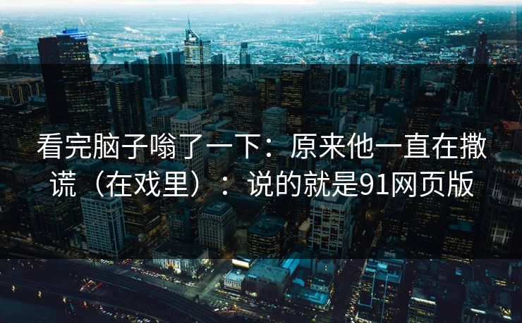 看完脑子嗡了一下：原来他一直在撒谎（在戏里）：说的就是91网页版