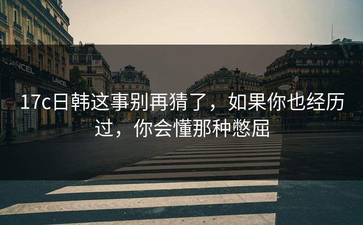 17c日韩这事别再猜了，如果你也经历过，你会懂那种憋屈