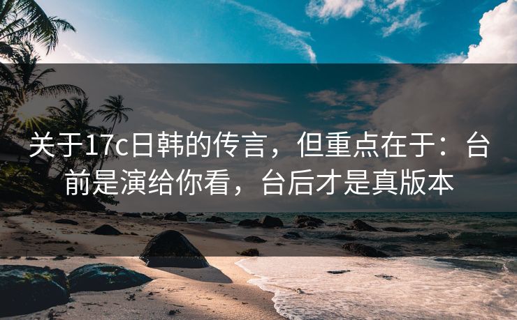 关于17c日韩的传言，但重点在于：台前是演给你看，台后才是真版本