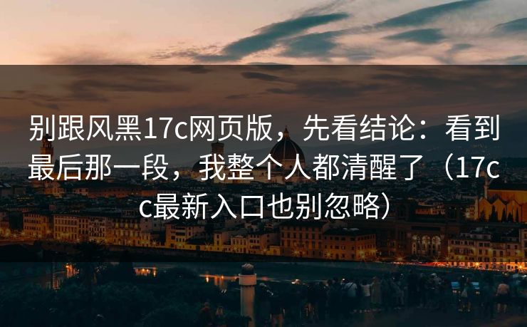别跟风黑17c网页版,先看结论:看到最后那一段,我整个人都清醒了(17cc最新入口也别忽略) 别跟风黑17c网页版,先看结论:看到最后那一段,我整个人都清醒了(17cc最新入口也别忽略)