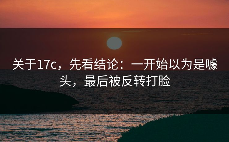 关于17c，先看结论：一开始以为是噱头，最后被反转打脸