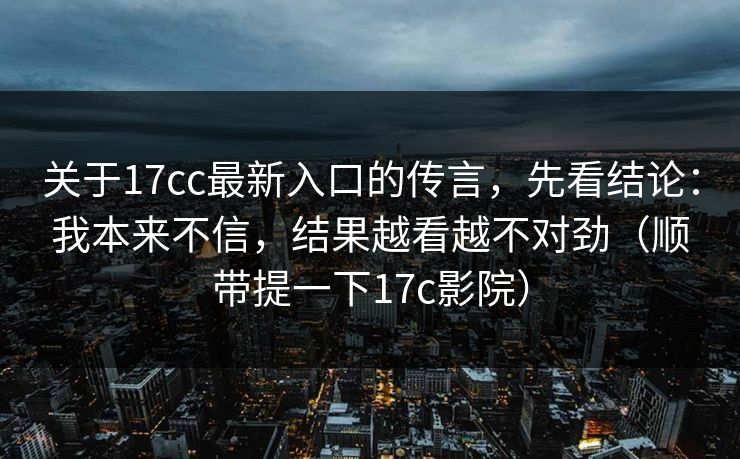 关于17cc最新入口的传言，先看结论：我本来不信，结果越看越不对劲（顺带提一下17c影院）
