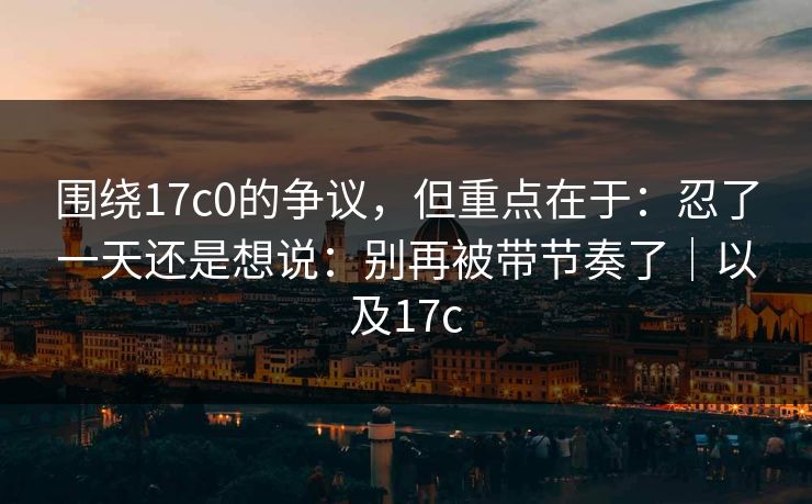 围绕17c0的争议，但重点在于：忍了一天还是想说：别再被带节奏了｜以及17c