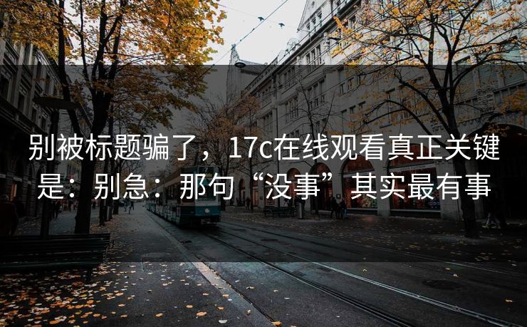 别被标题骗了，17c在线观看真正关键是：别急：那句“没事”其实最有事